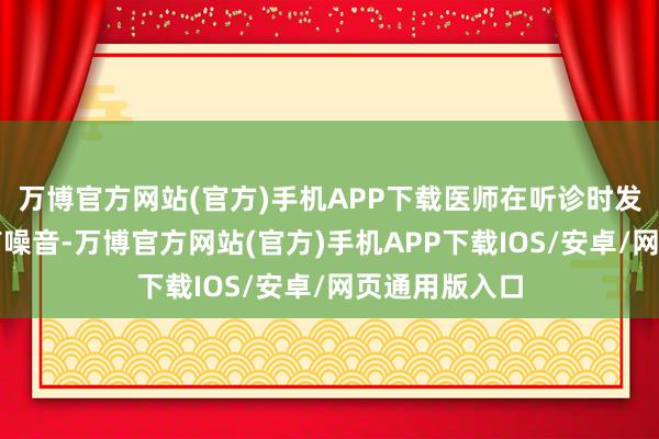 万博官方网站(官方)手机APP下载医师在听诊时发现他的腹黑有噪音-万博官方网站(官方)手机APP下载IOS/安卓/网页通用版入口