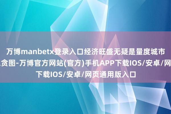 万博manbetx登录入口经济旺盛无疑是量度城市引诱力的遑急贪图-万博官方网站(官方)手机APP下载IOS/安卓/网页通用版入口