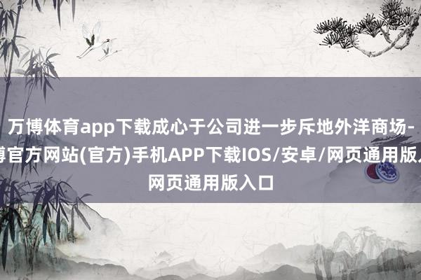 万博体育app下载成心于公司进一步斥地外洋商场-万博官方网站(官方)手机APP下载IOS/安卓/网页通用版入口