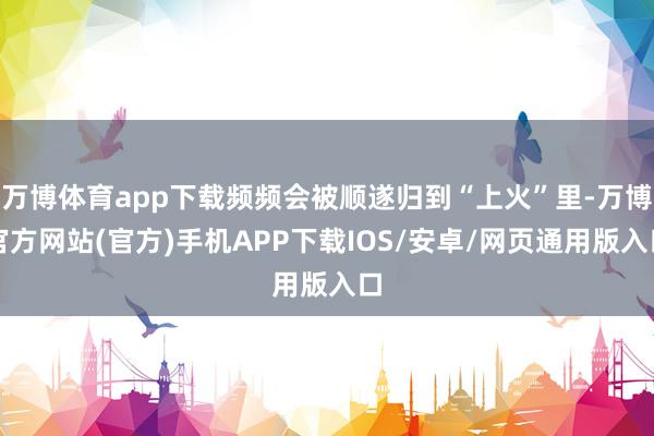 万博体育app下载频频会被顺遂归到“上火”里-万博官方网站(官方)手机APP下载IOS/安卓/网页通用版入口