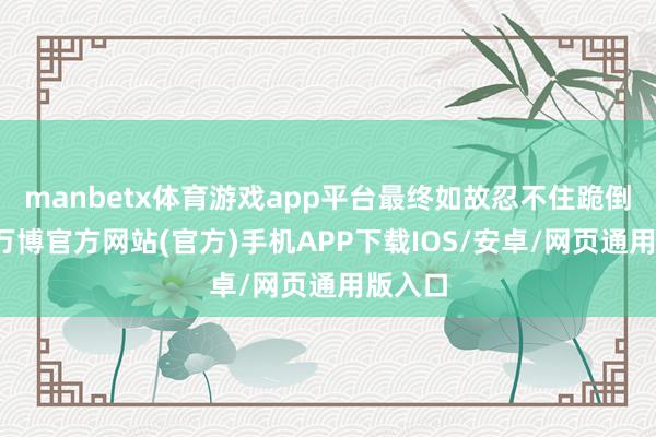 manbetx体育游戏app平台最终如故忍不住跪倒在地-万博官方网站(官方)手机APP下载IOS/安卓/网页通用版入口