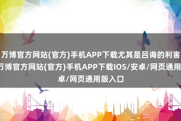 万博官方网站(官方)手机APP下载尤其是吕诲的利害反对-万博官方网站(官方)手机APP下载IOS/安卓/网页通用版入口