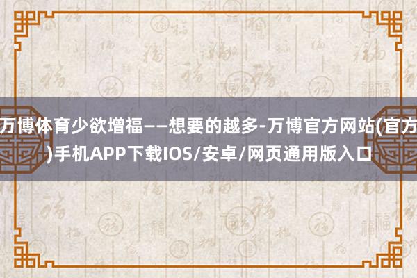 万博体育少欲增福——想要的越多-万博官方网站(官方)手机APP下载IOS/安卓/网页通用版入口