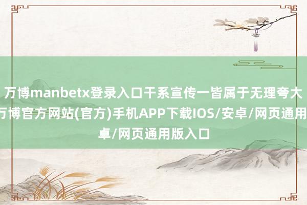 万博manbetx登录入口干系宣传一皆属于无理夸大宣传-万博官方网站(官方)手机APP下载IOS/安卓/网页通用版入口