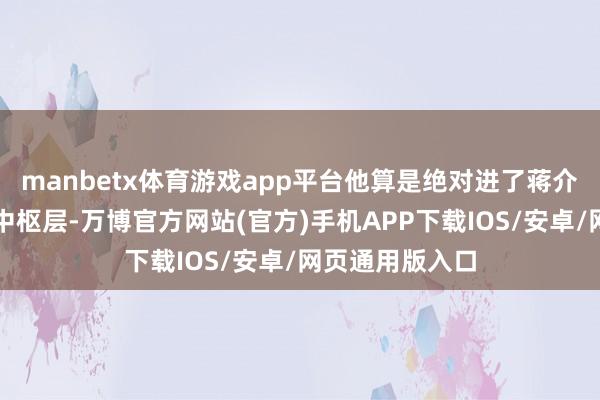 manbetx体育游戏app平台他算是绝对进了蒋介石职权圈子的中枢层-万博官方网站(官方)手机APP下载IOS/安卓/网页通用版入口
