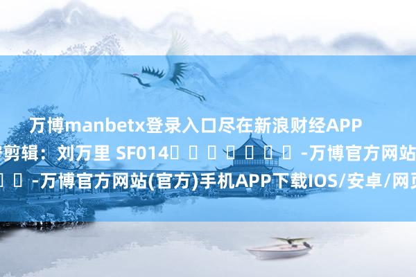 万博manbetx登录入口尽在新浪财经APP            						职守剪辑：刘万里 SF014							-万博官方网站(官方)手机APP下载IOS/安卓/网页通用版入口